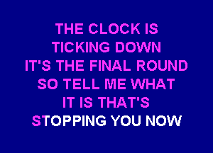 THE CLOCK IS
TICKING DOWN
IT'S THE FINAL ROUND
SO TELL ME WHAT
IT IS THAT'S
STOPPING YOU NOW