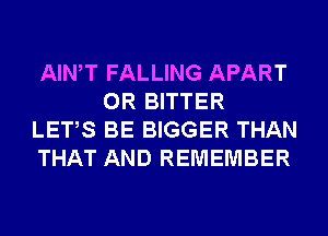 AIWT FALLING APART
0R BITTER
LETS BE BIGGER THAN
THAT AND REMEMBER