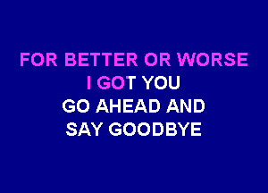 FOR BETTER 0R WORSE
I GOT YOU

GO AHEAD AND
SAY GOODBYE