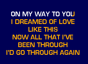 ON MY WAY TO YOU
I DREAMED OF LOVE
LIKE THIS
NOW ALL THAT I'VE
BEEN THROUGH
I'D GO THROUGH AGAIN