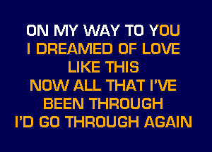 ON MY WAY TO YOU
I DREAMED OF LOVE
LIKE THIS
NOW ALL THAT I'VE
BEEN THROUGH
I'D GO THROUGH AGAIN