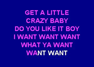 GET A LITTLE
CRAZY BABY
DO YOU LIKE IT BOY
I WANT WANT WANT
WHAT YA WANT
WANT WANT