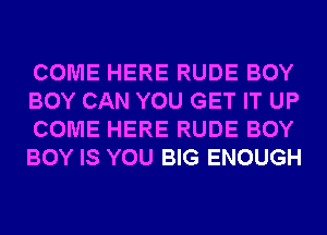 COME HERE RUDE BOY
BOY CAN YOU GET IT UP
COME HERE RUDE BOY
BOY IS YOU BIG ENOUGH