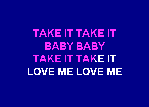 TAKE IT TAKE IT
BABY BABY

TAKE IT TAKE IT
LOVE ME LOVE ME