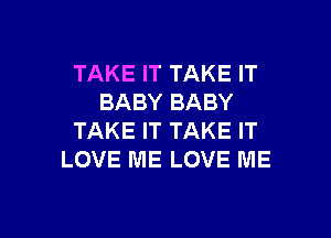 TAKE IT TAKE IT
BABY BABY

TAKE IT TAKE IT
LOVE ME LOVE ME