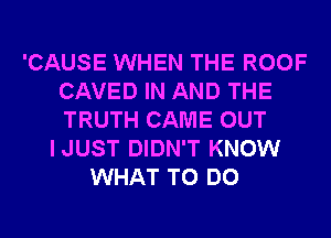 'CAUSE WHEN THE ROOF
CAVED IN AND THE
TRUTH CAME OUT

IJUST DIDN'T KNOW
WHAT TO DO