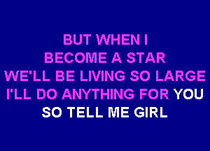 BUT WHEN I
BECOME A STAR
WE'LL BE LIVING SO LARGE
I'LL DO ANYTHING FOR YOU
SO TELL ME GIRL