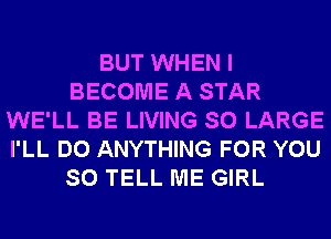 BUT WHEN I
BECOME A STAR
WE'LL BE LIVING SO LARGE
I'LL DO ANYTHING FOR YOU
SO TELL ME GIRL