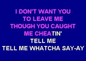 I DON'T WANT YOU
TO LEAVE ME
THOUGH YOU CAUGHT
ME CHEATIN'
TELL ME
TELL ME WHATCHA SAY-AY