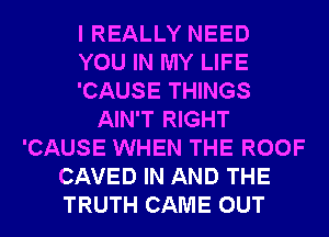 I REALLY NEED
YOU IN MY LIFE
'CAUSE THINGS
AIN'T RIGHT
'CAUSE WHEN THE ROOF
CAVED IN AND THE
TRUTH CAME OUT