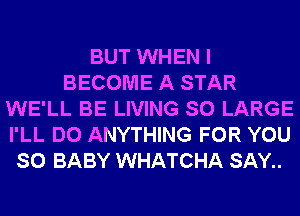 BUT WHEN I
BECOME A STAR
WE'LL BE LIVING SO LARGE
I'LL DO ANYTHING FOR YOU
SO BABY WHATCHA SAY..