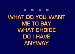 1WHAT DO YOU WANT
ME TO SAY

WHAT CHOICE
DO I HAVE
ANYWAY