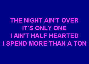 THE NIGHT AIN'T OVER
IT'S ONLY ONE
I AIN'T HALF HEARTED
I SPEND MORE THAN A TON