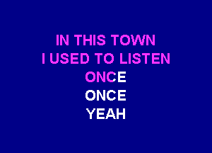 IN THIS TOWN
I USED TO LISTEN

ONCE
ONCE
YEAH