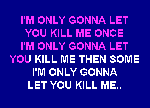 I'M ONLY GONNA LET
YOU KILL ME ONCE
I'M ONLY GONNA LET
YOU KILL ME THEN SOME
I'M ONLY GONNA
LET YOU KILL ME..