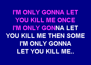 I'M ONLY GONNA LET
YOU KILL ME ONCE
I'M ONLY GONNA LET
YOU KILL ME THEN SOME
I'M ONLY GONNA
LET YOU KILL ME..