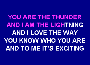 YOU ARE THE THUNDER
AND I AM THE LIGHTNING
AND I LOVE THE WAY
YOU KNOW WHO YOU ARE
AND TO ME IT'S EXCITING
