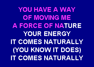 YOU HAVE A WAY
OF MOVING ME
A FORCE OF NATURE
YOUR ENERGY
IT COMES NATURALLY
(YOU KNOW IT DOES)
IT COMES NATURALLY