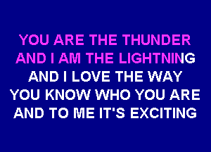 YOU ARE THE THUNDER
AND I AM THE LIGHTNING
AND I LOVE THE WAY
YOU KNOW WHO YOU ARE
AND TO ME IT'S EXCITING