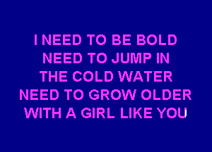 I NEED TO BE BOLD
NEED TO JUMP IN
THE COLD WATER

NEED TO GROW OLDER
WITH A GIRL LIKE YOU