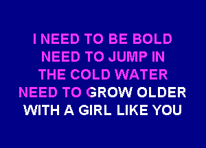 I NEED TO BE BOLD
NEED TO JUMP IN
THE COLD WATER

NEED TO GROW OLDER
WITH A GIRL LIKE YOU