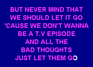 BUT NEVER MIND THAT
WE SHOULD LET IT G0
'CAUSE WE DON'T WANNA
BE A T.V EPISODE
AND ALL THE
BAD THOUGHTS
JUST LET THEM G0