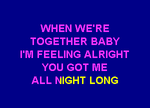 WHEN WE'RE
TOGETHER BABY
I'M FEELING ALRIGHT
YOU GOT ME
ALL NIGHT LONG