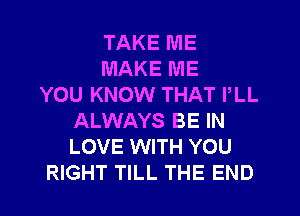 TAKE ME
MAKE ME
YOU KNOW THAT PLL
ALWAYS BE IN
LOVE WITH YOU
RIGHT TILL THE END