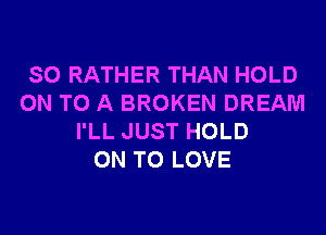 SO RATHER THAN HOLD
ON TO A BROKEN DREAM
I'LL JUST HOLD
ON TO LOVE