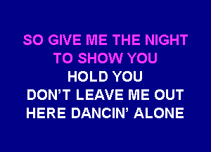 SO GIVE ME THE NIGHT
TO SHOW YOU
HOLD YOU
DONW LEAVE ME OUT
HERE DANCIW ALONE