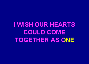 I WISH OUR HEARTS

COULD COME
TOGETHER AS ONE