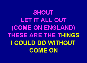 SHOUT
LET IT ALL OUT
(COME ON ENGLAND)
THESE ARE THE THINGS
I COULD DO WITHOUT
COME ON