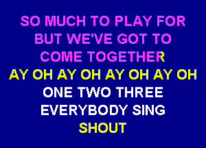 SO MUCH TO PLAY FOR
BUT WE'VE GOT TO
COME TOGETHER
AY 0H AY 0H AY 0H AY 0H
ONE TWO THREE
EVERYBODY SING
SHOUT