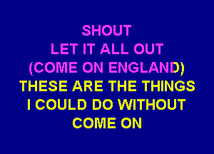 SHOUT
LET IT ALL OUT
(COME ON ENGLAND)
THESE ARE THE THINGS
I COULD DO WITHOUT
COME ON