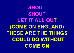 SHOUT
SHOUT
LET IT ALL OUT
(COME ON ENGLAND)
THESE ARE THE THINGS
I COULD DO WITHOUT
COME ON