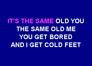 IT'S THE SAME OLD YOU
THE SAME OLD ME
YOU GET BORED
AND I GET COLD FEET