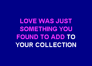 LOVE WAS JUST
SOMETHING YOU

FOUND TO ADD TO
YOUR COLLECTION