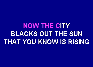 NOW THE CITY

BLACKS OUT THE SUN
THAT YOU KNOW IS RISING