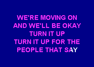 WE'RE MOVING ON
AND WE'LL BE OKAY
TURN IT UP
TURN IT UP FOR THE
PEOPLE THAT SAY