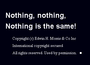 Nothing, nothing,
Nothing is the same!

Copyright (c) Edwin H. Moms 6c Co Inc
International copyright seemed
A11 tights reserved Used by pemussmn I