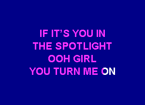 IF ITS YOU IN
THE SPOTLIGHT

00H GIRL
YOU TURN ME ON