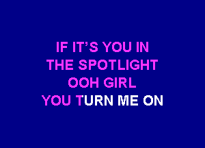 IF ITS YOU IN
THE SPOTLIGHT

00H GIRL
YOU TURN ME ON