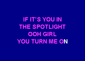 IF ITS YOU IN
THE SPOTLIGHT

00H GIRL
YOU TURN ME ON