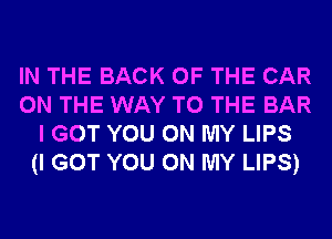 IN THE BACK OF THE CAR
ON THE WAY TO THE BAR
I GOT YOU ON MY LIPS
(I GOT YOU ON MY LIPS)