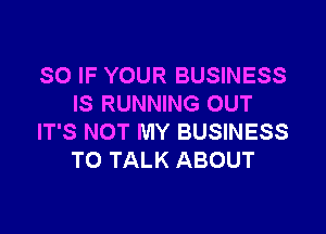 SO IF YOUR BUSINESS
IS RUNNING OUT

IT'S NOT MY BUSINESS
TO TALK ABOUT