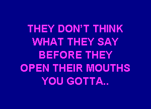 THEY DOWT THINK
WHAT THEY SAY
BEFORE THEY
OPEN THEIR MOUTHS
YOU GOTTA.