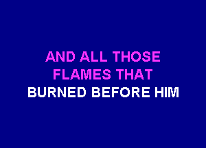 AND ALL THOSE

FLAMES THAT
BURNED BEFORE HIM