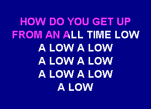 HOW DO YOU GET UP
FROM AN ALL TIME LOW
A LOW A LOW

A LOW A LOW
A LOW A LOW
A LOW