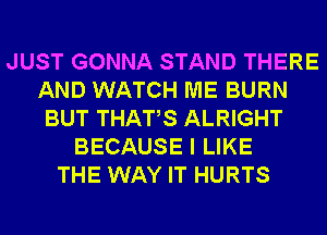 JUST GONNA STAND THERE
AND WATCH ME BURN
BUT THATS ALRIGHT
BECAUSE I LIKE
THE WAY IT HURTS