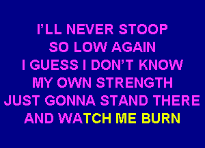 PLL NEVER STOOP
SO LOW AGAIN
I GUESS I DONW KNOW
MY OWN STRENGTH
JUST GONNA STAND THERE
AND WATCH ME BURN